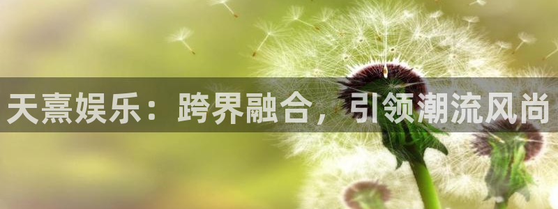 星亿娱乐免费注册：天熹娱乐：跨界融合，引领潮流风尚