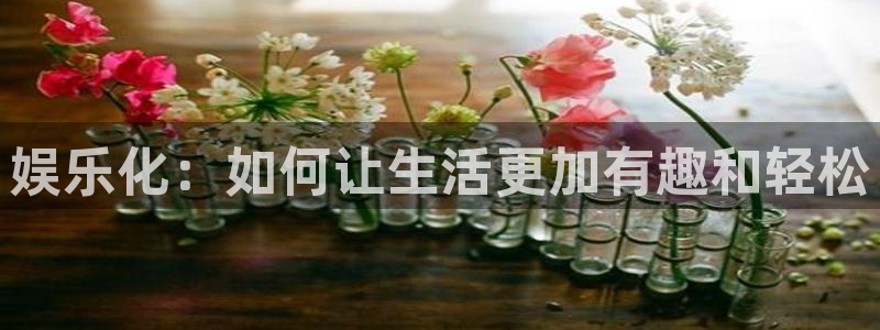 星亿娱乐是正规平台吗：娱乐化：如何让生活更加有趣和轻松