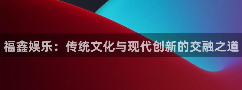 星亿娱乐5注册：福鑫娱乐：传统文化与现代创新的交融之道