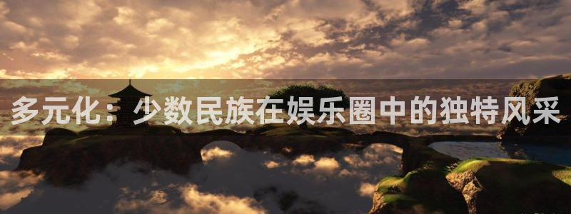 星亿娱乐下载并安装：多元化：少数民族在娱乐圈中的独特风采