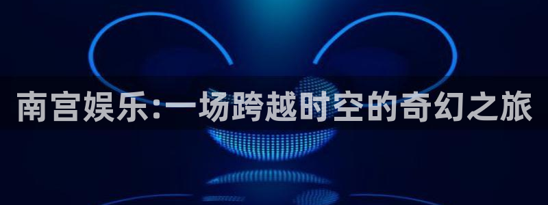 星亿娱乐4注册：南宫娱乐:一场跨越时空的奇幻之旅
