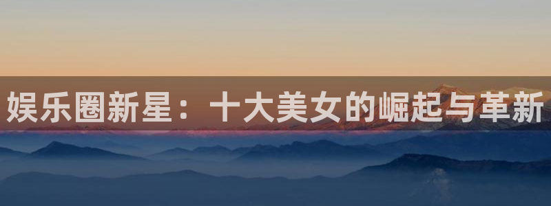 星亿娱乐注册官网入口：娱乐圈新星：十大美女的崛起与革新